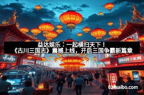 益达娱乐：一起横扫天下！《古川三国志》震撼上线，开启三国争霸新篇章